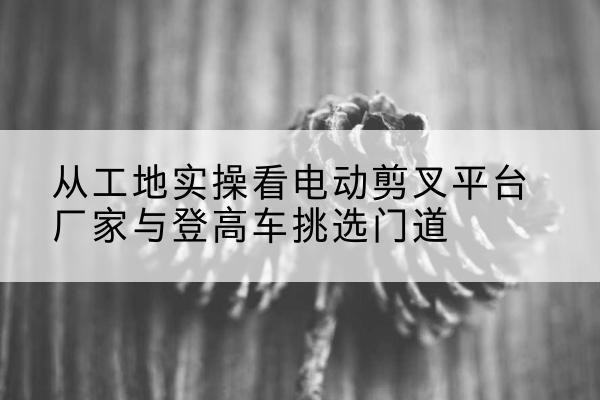 秀英电动剪叉升降平台厂家-从工地实操看电动剪叉平台厂家与登高车挑选门道