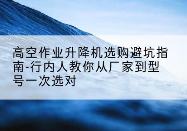 秀英升降平台厂家-高空作业升降机选购避坑指南-行内人教你从厂家到型号一次选对