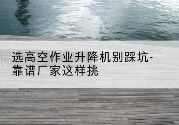 秀英剪叉式升降机厂家-选高空作业升降机别踩坑-靠谱厂家这样挑