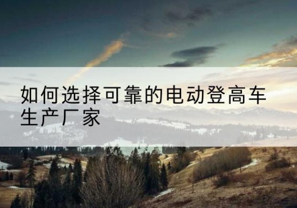 秀英电动登高车厂家-如何选择可靠的电动登高车生产厂家