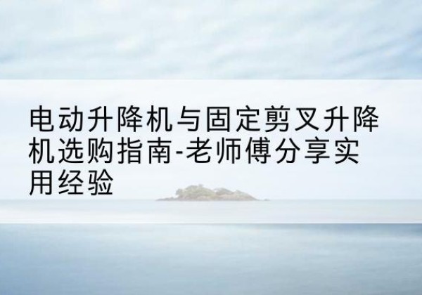 秀英电动升降机怎么选-电动升降机与固定剪叉升降机选购指南-老师傅分享实用经验