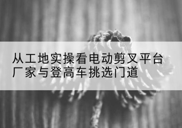 秀英电动剪叉升降平台厂家-从工地实操看电动剪叉平台厂家与登高车挑选门道